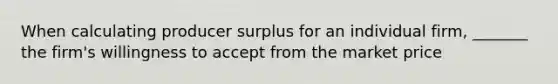 When calculating producer surplus for an individual firm, _______ the firm's willingness to accept from the market price