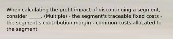 When calculating the profit impact of discontinuing a segment, consider _____. (Multiple) - the segment's traceable fixed costs - the segment's contribution margin - common costs allocated to the segment