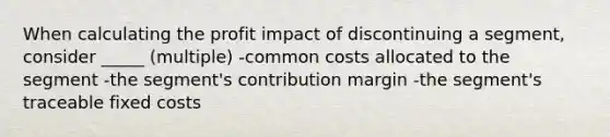 When calculating the profit impact of discontinuing a segment, consider _____ (multiple) -common costs allocated to the segment -the segment's contribution margin -the segment's traceable fixed costs