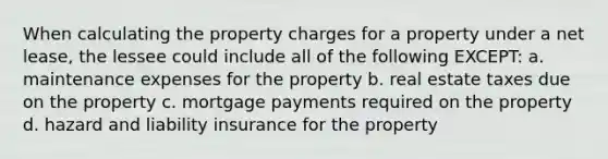 When calculating the property charges for a property under a net lease, the lessee could include all of the following EXCEPT: a. maintenance expenses for the property b. real estate taxes due on the property c. mortgage payments required on the property d. hazard and liability insurance for the property