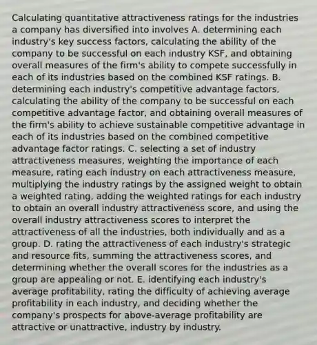 Calculating quantitative attractiveness ratings for the industries a company has diversified into involves A. determining each industry's key success factors, calculating the ability of the company to be successful on each industry KSF, and obtaining overall measures of the firm's ability to compete successfully in each of its industries based on the combined KSF ratings. B. determining each industry's competitive advantage factors, calculating the ability of the company to be successful on each competitive advantage factor, and obtaining overall measures of the firm's ability to achieve sustainable competitive advantage in each of its industries based on the combined competitive advantage factor ratings. C. selecting a set of industry attractiveness measures, weighting the importance of each measure, rating each industry on each attractiveness measure, multiplying the industry ratings by the assigned weight to obtain a weighted rating, adding the weighted ratings for each industry to obtain an overall industry attractiveness score, and using the overall industry attractiveness scores to interpret the attractiveness of all the industries, both individually and as a group. D. rating the attractiveness of each industry's strategic and resource fits, summing the attractiveness scores, and determining whether the overall scores for the industries as a group are appealing or not. E. identifying each industry's average profitability, rating the difficulty of achieving average profitability in each industry, and deciding whether the company's prospects for above-average profitability are attractive or unattractive, industry by industry.