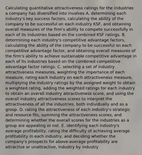 Calculating quantitative attractiveness ratings for the industries a company has diversified into involves A. determining each industry's key success factors, calculating the ability of the company to be successful on each industry KSF, and obtaining overall measures of the firm's ability to compete successfully in each of its industries based on the combined KSF ratings. B. determining each industry's competitive advantage factors, calculating the ability of the company to be successful on each competitive advantage factor, and obtaining overall measures of the firm's ability to achieve sustainable competitive advantage in each of its industries based on the combined competitive advantage factor ratings. C. selecting a set of industry attractiveness measures, weighting the importance of each measure, rating each industry on each attractiveness measure, multiplying the industry ratings by the assigned weight to obtain a weighted rating, adding the weighted ratings for each industry to obtain an overall industry attractiveness score, and using the overall industry attractiveness scores to interpret the attractiveness of all the industries, both individually and as a group. D. rating the attractiveness of each industry's strategic and resource fits, summing the attractiveness scores, and determining whether the overall scores for the industries as a group are appealing or not. E. identifying each industry's average profitability, rating the difficulty of achieving average profitability in each industry, and deciding whether the company's prospects for above-average profitability are attractive or unattractive, industry by industry