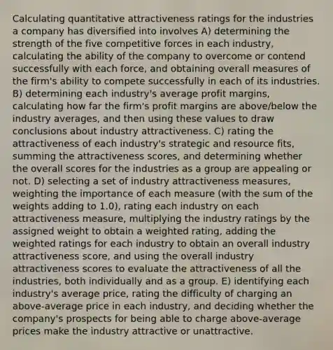 Calculating quantitative attractiveness ratings for the industries a company has diversified into involves A) determining the strength of the five competitive forces in each industry, calculating the ability of the company to overcome or contend successfully with each force, and obtaining overall measures of the firm's ability to compete successfully in each of its industries. B) determining each industry's average profit margins, calculating how far the firm's profit margins are above/below the industry averages, and then using these values to draw conclusions about industry attractiveness. C) rating the attractiveness of each industry's strategic and resource fits, summing the attractiveness scores, and determining whether the overall scores for the industries as a group are appealing or not. D) selecting a set of industry attractiveness measures, weighting the importance of each measure (with the sum of the weights adding to 1.0), rating each industry on each attractiveness measure, multiplying the industry ratings by the assigned weight to obtain a weighted rating, adding the weighted ratings for each industry to obtain an overall industry attractiveness score, and using the overall industry attractiveness scores to evaluate the attractiveness of all the industries, both individually and as a group. E) identifying each industry's average price, rating the difficulty of charging an above-average price in each industry, and deciding whether the company's prospects for being able to charge above-average prices make the industry attractive or unattractive.