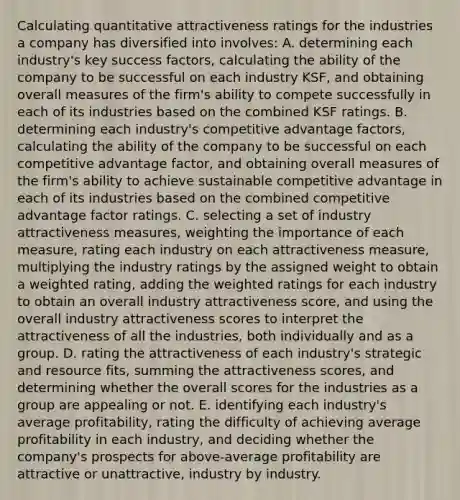 Calculating quantitative attractiveness ratings for the industries a company has diversified into involves: A. determining each industry's key success factors, calculating the ability of the company to be successful on each industry KSF, and obtaining overall measures of the firm's ability to compete successfully in each of its industries based on the combined KSF ratings. B. determining each industry's competitive advantage factors, calculating the ability of the company to be successful on each competitive advantage factor, and obtaining overall measures of the firm's ability to achieve sustainable competitive advantage in each of its industries based on the combined competitive advantage factor ratings. C. selecting a set of industry attractiveness measures, weighting the importance of each measure, rating each industry on each attractiveness measure, multiplying the industry ratings by the assigned weight to obtain a weighted rating, adding the weighted ratings for each industry to obtain an overall industry attractiveness score, and using the overall industry attractiveness scores to interpret the attractiveness of all the industries, both individually and as a group. D. rating the attractiveness of each industry's strategic and resource fits, summing the attractiveness scores, and determining whether the overall scores for the industries as a group are appealing or not. E. identifying each industry's average profitability, rating the difficulty of achieving average profitability in each industry, and deciding whether the company's prospects for above-average profitability are attractive or unattractive, industry by industry.