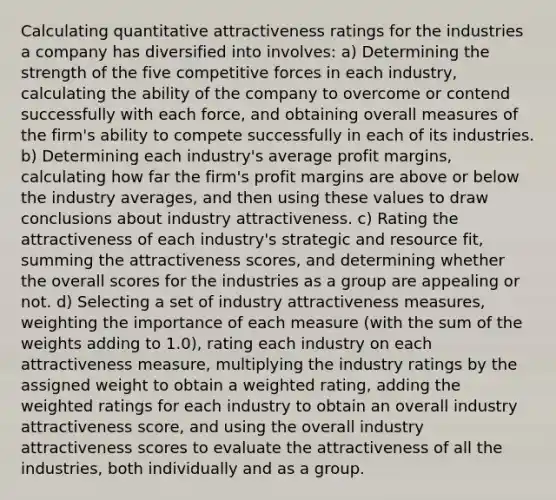 Calculating quantitative attractiveness ratings for the industries a company has diversified into involves: a) Determining the strength of the five competitive forces in each industry, calculating the ability of the company to overcome or contend successfully with each force, and obtaining overall measures of the firm's ability to compete successfully in each of its industries. b) Determining each industry's average profit margins, calculating how far the firm's profit margins are above or below the industry averages, and then using these values to draw conclusions about industry attractiveness. c) Rating the attractiveness of each industry's strategic and resource fit, summing the attractiveness scores, and determining whether the overall scores for the industries as a group are appealing or not. d) Selecting a set of industry attractiveness measures, weighting the importance of each measure (with the sum of the weights adding to 1.0), rating each industry on each attractiveness measure, multiplying the industry ratings by the assigned weight to obtain a weighted rating, adding the weighted ratings for each industry to obtain an overall industry attractiveness score, and using the overall industry attractiveness scores to evaluate the attractiveness of all the industries, both individually and as a group.