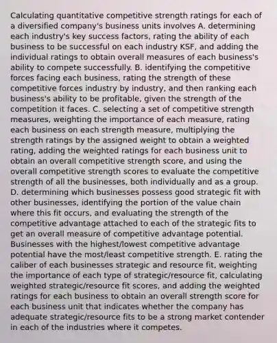 Calculating quantitative competitive strength ratings for each of a diversified company's business units involves A. determining each industry's key success factors, rating the ability of each business to be successful on each industry KSF, and adding the individual ratings to obtain overall measures of each business's ability to compete successfully. B. identifying the competitive forces facing each business, rating the strength of these competitive forces industry by industry, and then ranking each business's ability to be profitable, given the strength of the competition it faces. C. selecting a set of competitive strength measures, weighting the importance of each measure, rating each business on each strength measure, multiplying the strength ratings by the assigned weight to obtain a weighted rating, adding the weighted ratings for each business unit to obtain an overall competitive strength score, and using the overall competitive strength scores to evaluate the competitive strength of all the businesses, both individually and as a group. D. determining which businesses possess good strategic fit with other businesses, identifying the portion of the value chain where this fit occurs, and evaluating the strength of the competitive advantage attached to each of the strategic fits to get an overall measure of competitive advantage potential. Businesses with the highest/lowest competitive advantage potential have the most/least competitive strength. E. rating the caliber of each businesses strategic and resource fit, weighting the importance of each type of strategic/resource fit, calculating weighted strategic/resource fit scores, and adding the weighted ratings for each business to obtain an overall strength score for each business unit that indicates whether the company has adequate strategic/resource fits to be a strong market contender in each of the industries where it competes.