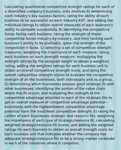 Calculating quantitative competitive strength ratings for each of a diversified company's business units involves A) determining each industry's key success factors, rating the ability of each business to be successful on each industry KSF, and adding the individual ratings to obtain overall measures of each business's ability to compete successfully. B) identifying the competitive forces facing each business, rating the strength of these competitive forces industry-by-industry, and then ranking each business's ability to be profitable, given the strength of the competition it faces. C) selecting a set of competitive strength measures, weighting the importance of each measure, rating each business on each strength measure, multiplying the strength ratings by the assigned weight to obtain a weighted rating, adding the weighted ratings for each business unit to obtain an overall competitive strength score, and using the overall competitive strength scores to evaluate the competitive strength of all the businesses, both individually and as a group. D) determining which businesses possess good strategic fit with other businesses, identifying the portion of the value chain where this fit occurs, and evaluating the strength of the competitive advantage attached to each of the strategic fits to get an overall measure of competitive advantage potential—businesses with the highest/lowest competitive advantage potential have the most/least competitive strength. E) rating the caliber of each businesses strategic and resource fits, weighting the importance of each type of strategic/resource fit, calculating weighted strategic/resource fit scores, and adding the weighted ratings for each business to obtain an overall strength score for each business unit that indicates whether the company has adequate strategic/resource fits to be a strong market contender in each of the industries where it competes.