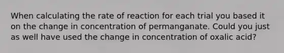 When calculating the rate of reaction for each trial you based it on the change in concentration of permanganate. Could you just as well have used the change in concentration of oxalic acid?