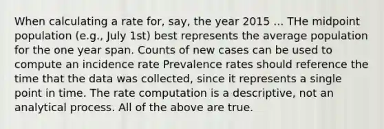 When calculating a rate for, say, the year 2015 ... THe midpoint population (e.g., July 1st) best represents the average population for the one year span. Counts of new cases can be used to compute an incidence rate Prevalence rates should reference the time that the data was collected, since it represents a single point in time. The rate computation is a descriptive, not an analytical process. All of the above are true.