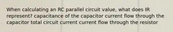 When calculating an RC parallel circuit value, what does IR represent? capacitance of the capacitor current flow through the capacitor total circuit current current flow through the resistor