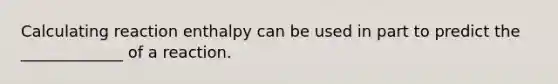 Calculating reaction enthalpy can be used in part to predict the _____________ of a reaction.