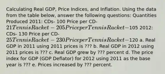 Calculating Real​ GDP, Price​ Indices, and Inflation. Using the data from the table​ below, answer the following​ questions: Quantities Produced 2011: CDs- 100 Price per CD- 21 Tennis Racket- 205 Price per Tennis Racket-105 2012: CDs- 130 Price per CD- 25 Tennis Racket- 230 Price per Tennis Racket-120 a. Real GDP in 2011 using 2011 prices is ​??? b. Real GDP in 2012 using 2011 prices is ​??? c. Real GDP grew by ??? percent d. The price index for GDP​ (GDP Deflator) for 2012 using 2011 as the base year is ??? e. Prices increased by ??? percent. ​