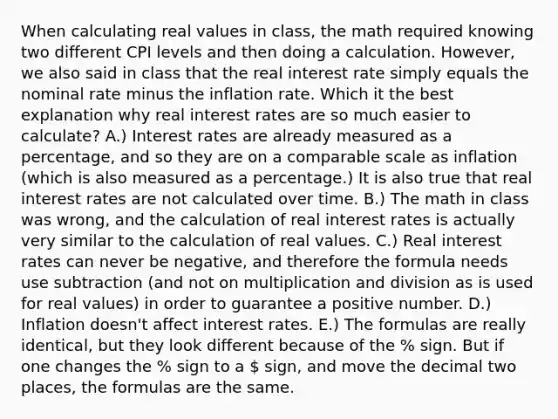 When calculating real values in class, the math required knowing two different CPI levels and then doing a calculation. However, we also said in class that the real interest rate simply equals the nominal rate minus the inflation rate. Which it the best explanation why real interest rates are so much easier to calculate? A.) Interest rates are already measured as a percentage, and so they are on a comparable scale as inflation (which is also measured as a percentage.) It is also true that real interest rates are not calculated over time. B.) The math in class was wrong, and the calculation of real interest rates is actually very similar to the calculation of real values. C.) Real interest rates can never be negative, and therefore the formula needs use subtraction (and not on multiplication and division as is used for real values) in order to guarantee a positive number. D.) Inflation doesn't affect interest rates. E.) The formulas are really identical, but they look different because of the % sign. But if one changes the % sign to a  sign, and move the decimal two places, the formulas are the same.