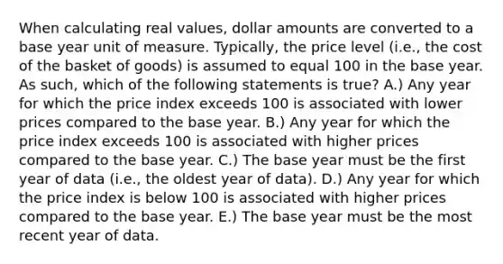 When calculating real values, dollar amounts are converted to a base year unit of measure. Typically, the price level (i.e., the cost of the basket of goods) is assumed to equal 100 in the base year. As such, which of the following statements is true? A.) Any year for which the price index exceeds 100 is associated with lower prices compared to the base year. B.) Any year for which the price index exceeds 100 is associated with higher prices compared to the base year. C.) The base year must be the first year of data (i.e., the oldest year of data). D.) Any year for which the price index is below 100 is associated with higher prices compared to the base year. E.) The base year must be the most recent year of data.