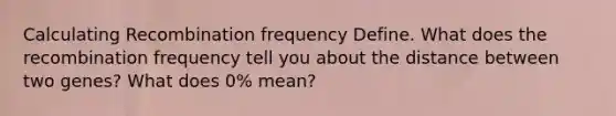 Calculating Recombination frequency Define. What does the recombination frequency tell you about the distance between two genes? What does 0% mean?