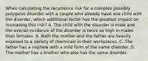 When calculating the recurrence risk for a complex possibly polygenic disorder with a couple who already have one child with the disorder, which additional factor has the greatest impact on increasing this risk? A. The child with the disorder is male and the overall incidence of the disorder is twice as high in males than females. B. Both the mother and the father are heavily exposed to a variety of chemicals in their workplaces. C. The father has a nephew with a mild form of the same disorder. D. The mother has a brother who also has the same disorder.