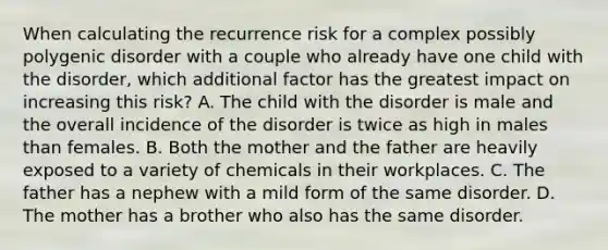 When calculating the recurrence risk for a complex possibly polygenic disorder with a couple who already have one child with the disorder, which additional factor has the greatest impact on increasing this risk? A. The child with the disorder is male and the overall incidence of the disorder is twice as high in males than females. B. Both the mother and the father are heavily exposed to a variety of chemicals in their workplaces. C. The father has a nephew with a mild form of the same disorder. D. The mother has a brother who also has the same disorder.