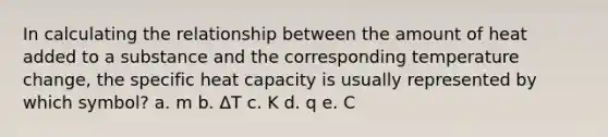 In calculating the relationship between the amount of heat added to a substance and the corresponding temperature change, the specific heat capacity is usually represented by which symbol? a. m b. ΔT c. K d. q e. C