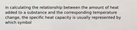 in calculating the relationship between the amount of heat added to a substance and the corresponding temperature change, the specific heat capacity is usually represented by which symbol