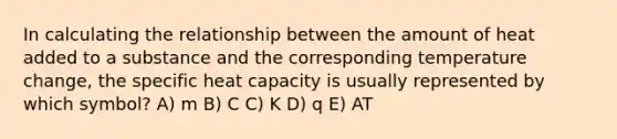 In calculating the relationship between the amount of heat added to a substance and the corresponding temperature change, the specific heat capacity is usually represented by which symbol? A) m B) C C) K D) q E) AT