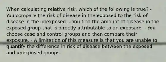 When calculating relative risk, which of the following is true? - You compare the risk of disease in the exposed to the risk of disease in the unexposed. - You find the amount of disease in the exposed group that is directly attributable to an exposure. - You choose case and control groups and then compare their exposure. - A limitation of this measure is that you are unable to quantify the difference in risk of disease between the exposed and unexposed groups.