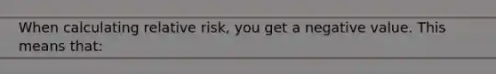 When calculating relative risk, you get a negative value. This means that: