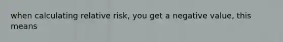 when calculating relative risk, you get a negative value, this means