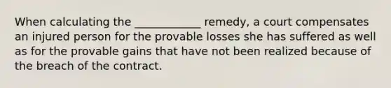 When calculating the ____________ remedy, a court compensates an injured person for the provable losses she has suffered as well as for the provable gains that have not been realized because of the breach of the contract.