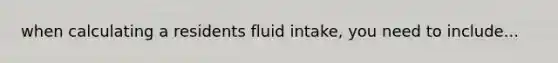 when calculating a residents fluid intake, you need to include...