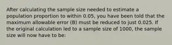 After calculating the sample size needed to estimate a population proportion to within 0.05, you have been told that the maximum allowable error (B) must be reduced to just 0.025. If the original calculation led to a sample size of 1000, the sample size will now have to be: