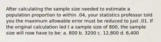 After calculating the sample size needed to estimate a population proportion to within .04, your statistics professor told you the maximum allowable error must be reduced to just .01. If the original calculation led t a sample size of 800, the sample size will now have to be: a. 800 b. 3200 c. 12,800 d. 6,400