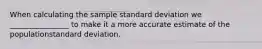 When calculating the sample standard deviation we ________________ to make it a more accurate estimate of the populationstandard deviation.