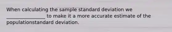 When calculating the sample standard deviation we ________________ to make it a more accurate estimate of the populationstandard deviation.