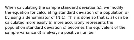 When calculating the sample standard deviation(s), we modify the equation for calculating standard deviation of a population(σ) by using a denominator of (N-1). This is done so that s: a) can be calculated more easily b) more accurately represents the population standard deviation c) becomes the equivalent of the sample variance d) is always a positive number