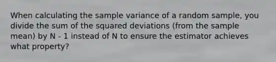 When calculating the sample variance of a random sample, you divide the sum of the squared deviations (from the sample mean) by N - 1 instead of N to ensure the estimator achieves what property?