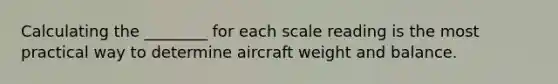 Calculating the ________ for each scale reading is the most practical way to determine aircraft weight and balance.