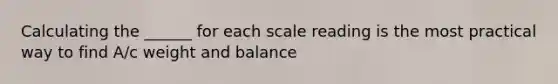 Calculating the ______ for each scale reading is the most practical way to find A/c weight and balance