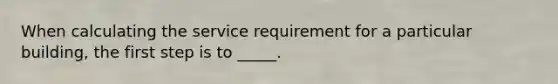 When calculating the service requirement for a particular building, the first step is to _____.