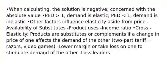 •When calculating, the solution is negative; concerned with the absolute value •PED > 1, demand is elastic; PED < 1, demand is inelastic •Other factors influence elasticity aside from price -Availability of Substitutes -Product uses -Income ratio •Cross - Elasticity: Products are substitutes or complements if a change in price of one affects the demand of the other (two-part tariff = razors, video games) -Lower margin or take loss on one to stimulate demand of the other -Loss leaders