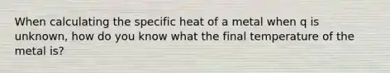 When calculating the specific heat of a metal when q is unknown, how do you know what the final temperature of the metal is?