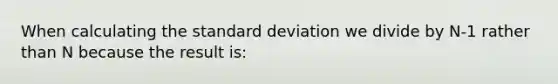 When calculating the standard deviation we divide by N-1 rather than N because the result is: