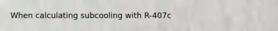 When calculating subcooling with R-407c