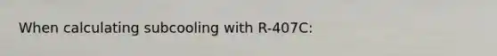 When calculating subcooling with R-407C: