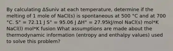 By calculating ΔSuniv at each temperature, determine if the melting of 1 mole of NaCl(s) is spontaneous at 500 °C and at 700 °C. S° = 72.11 J S° = 95.06 J ∆H° = 27.95kJ/mol NaCl(s) mol*K NaCl(l) mol*K fusion What assumptions are made about the thermodynamic information (entropy and enthalpy values) used to solve this problem?