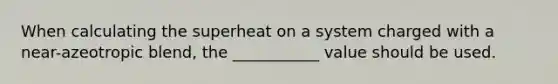 When calculating the superheat on a system charged with a near-azeotropic blend, the ___________ value should be used.