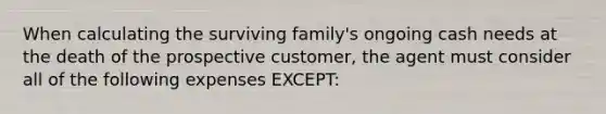 When calculating the surviving family's ongoing cash needs at the death of the prospective customer, the agent must consider all of the following expenses EXCEPT: