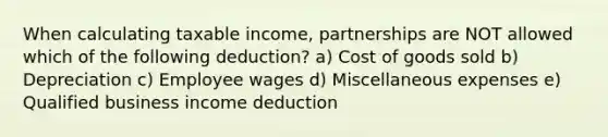 When calculating taxable income, partnerships are NOT allowed which of the following deduction? a) Cost of goods sold b) Depreciation c) Employee wages d) Miscellaneous expenses e) Qualified business income deduction