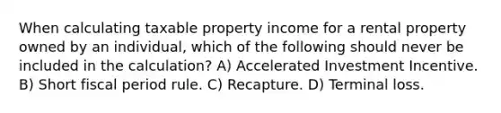 When calculating taxable property income for a rental property owned by an individual, which of the following should never be included in the calculation? A) Accelerated Investment Incentive. B) Short fiscal period rule. C) Recapture. D) Terminal loss.