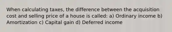 When calculating taxes, the difference between the acquisition cost and selling price of a house is called: a) Ordinary income b) Amortization c) Capital gain d) Deferred income