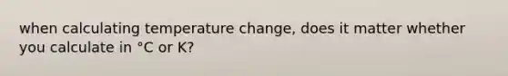 when calculating temperature change, does it matter whether you calculate in °C or K?